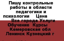 Пишу контрольные работы в области педагогики и психологии. › Цена ­ 300-650 - Все города Услуги » Обучение. Курсы   . Кемеровская обл.,Ленинск-Кузнецкий г.